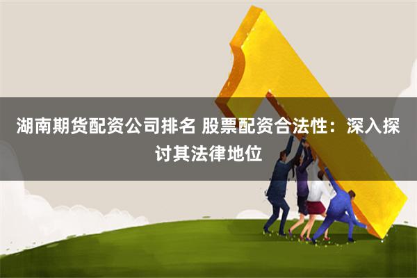 湖南期货配资公司排名 股票配资合法性：深入探讨其法律地位