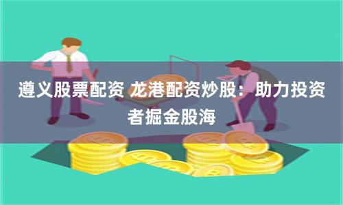 遵义股票配资 龙港配资炒股：助力投资者掘金股海