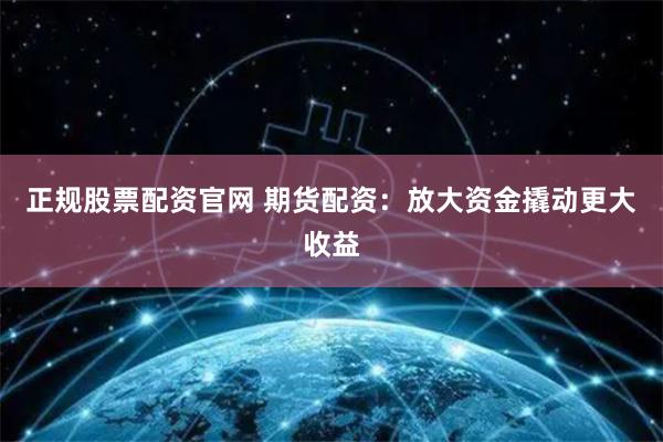 正规股票配资官网 期货配资：放大资金撬动更大收益