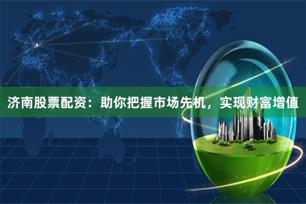 济南股票配资：助你把握市场先机，实现财富增值